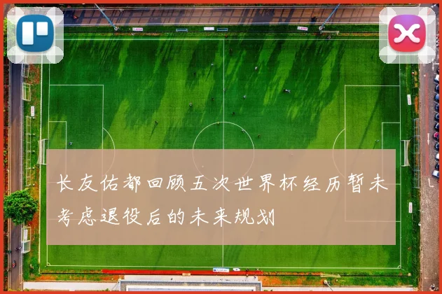 长友佑都回顾五次世界杯经历暂未考虑退役后的未来规划