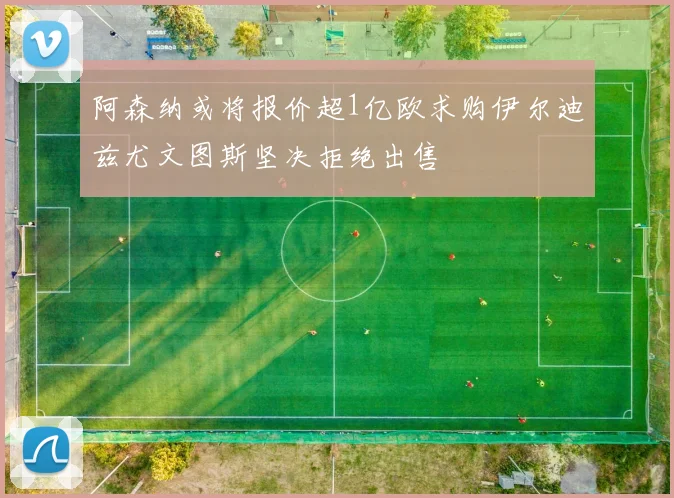 阿森纳或将报价超1亿欧求购伊尔迪兹尤文图斯坚决拒绝出售