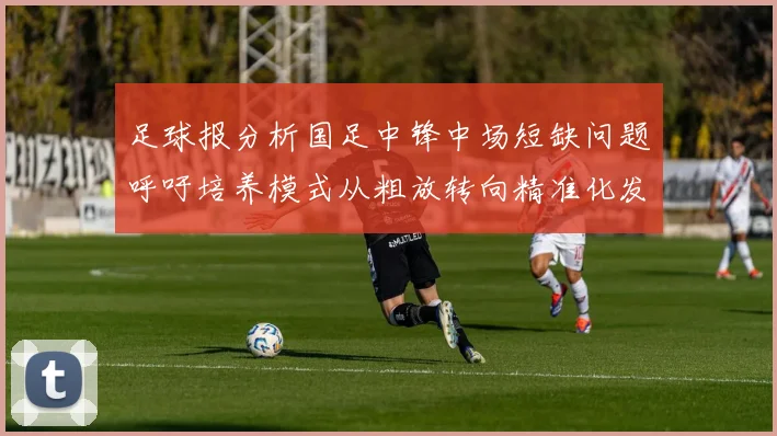 足球报分析国足中锋中场短缺问题呼吁培养模式从粗放转向精准化发展