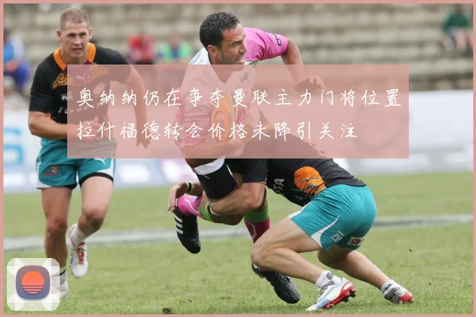 奥纳纳仍在争夺曼联主力门将位置拉什福德转会价格未降引关注