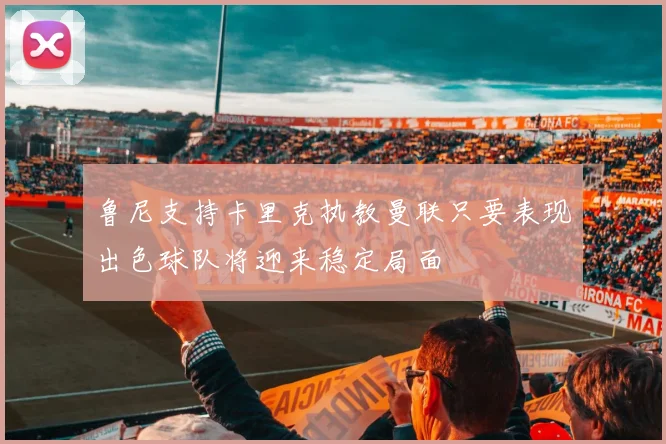 鲁尼支持卡里克执教曼联只要表现出色球队将迎来稳定局面