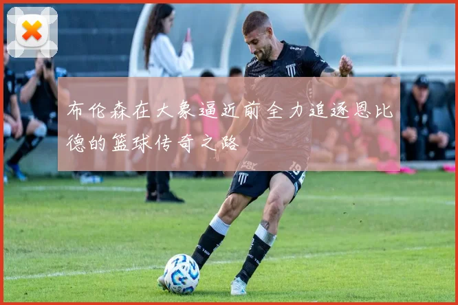 布伦森在大象逼近前全力追逐恩比德的篮球传奇之路