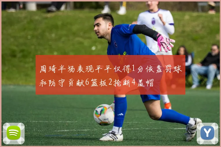 周琦半场表现平平仅得1分依靠罚球和防守贡献6篮板2抢断4盖帽