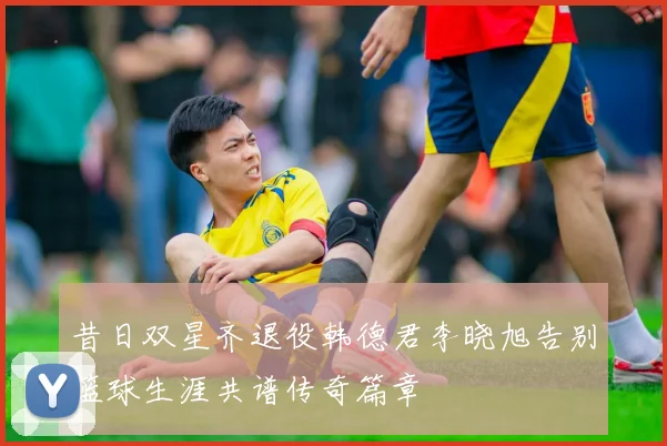 昔日双星齐退役韩德君李晓旭告别篮球生涯共谱传奇篇章