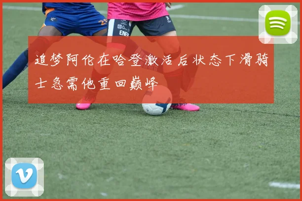 追梦阿伦在哈登激活后状态下滑骑士急需他重回巅峰