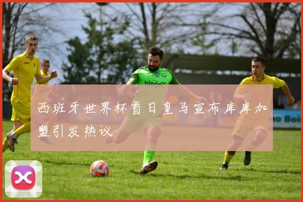 西班牙世界杯首日皇马宣布库库加盟引发热议