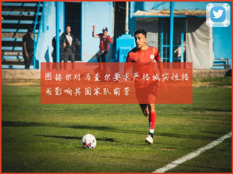 图赫尔对马奎尔要求严格诚实性格或影响其国家队前景