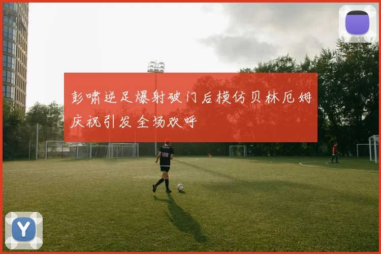 彭啸逆足爆射破门后模仿贝林厄姆庆祝引发全场欢呼