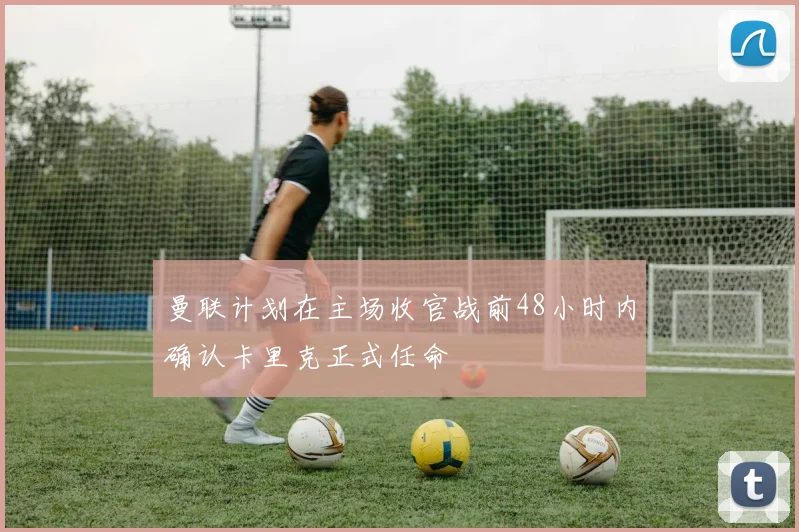 曼联计划在主场收官战前48小时内确认卡里克正式任命