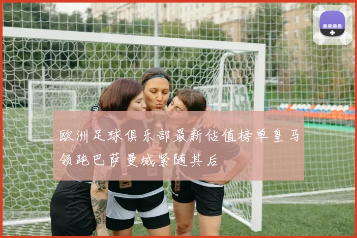 欧洲足球俱乐部最新估值榜单皇马领跑巴萨曼城紧随其后