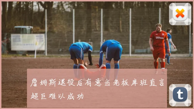 詹姆斯退役后有意当老板库班直言超巨难以成功