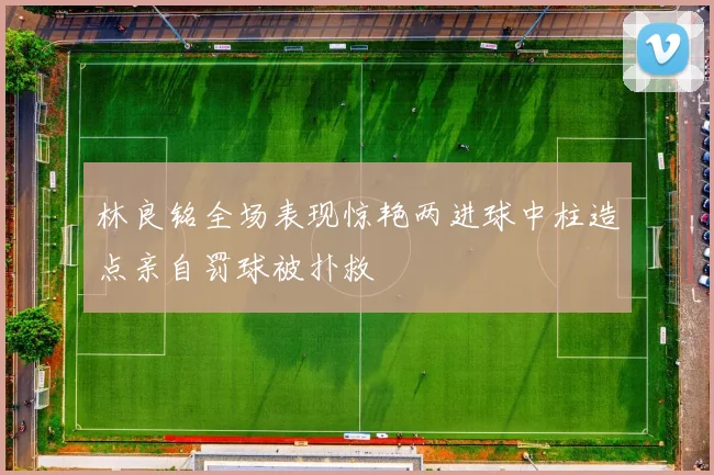 林良铭全场表现惊艳两进球中柱造点亲自罚球被扑救