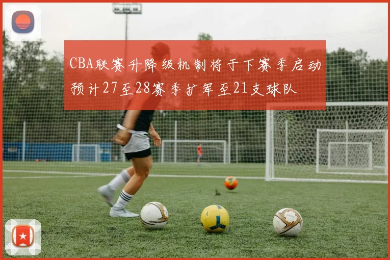 CBA联赛升降级机制将于下赛季启动预计27至28赛季扩军至21支球队